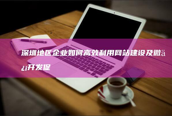 深圳地区企业如何高效利用网站建设及微信开发促进业务增长